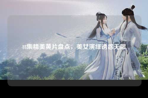 18集精美黄片盘点，美女演绎诱惑无限