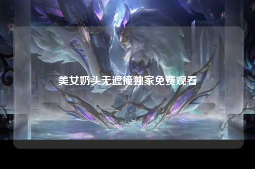 美女奶头无遮掩独家免费观看