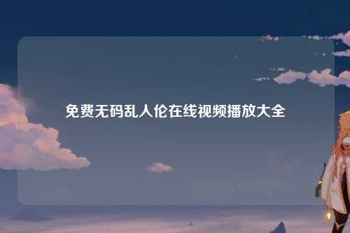 免费无码乱人伦在线视频播放大全