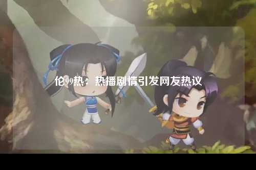 伦99热：热播剧情引发网友热议