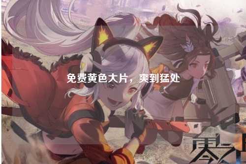 免费黄色大片，爽到猛处