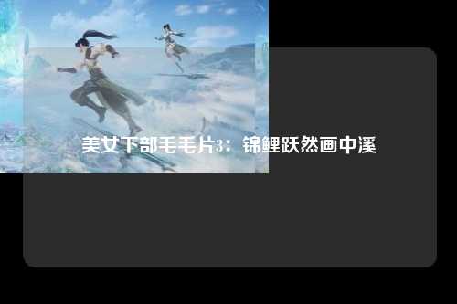 美女下部毛毛片3：锦鲤跃然画中溪