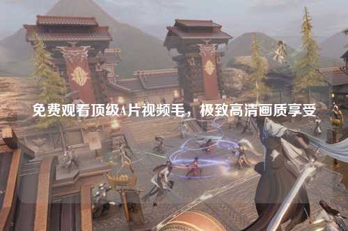 免费观看顶级A片视频毛，极致高清画质享受