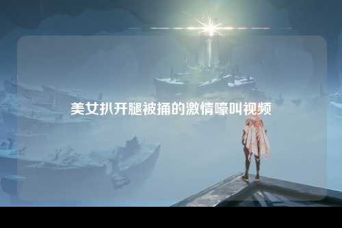 美女扒开腿被捅的激情嚎叫视频