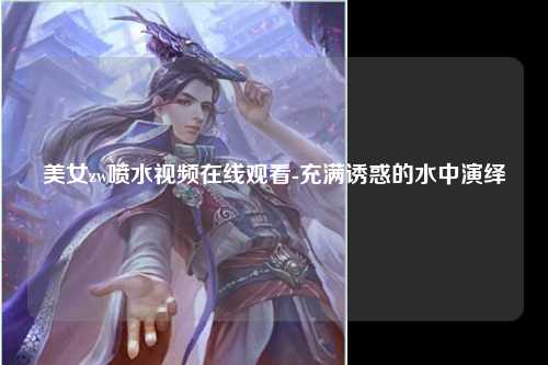 美女zw喷水视频在线观看-充满诱惑的水中演绎