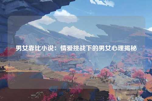 男女靠比小说：情爱挑战下的男女心理揭秘