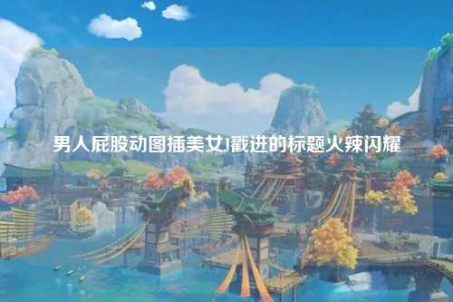 男人屁股动图插美女J戳进的标题火辣闪耀