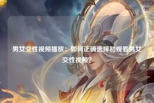 男女交性视频播放：如何正确选择和观看男女交性视频？