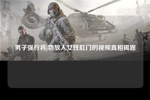 男子强行将j物放入女性肛门的视频真相揭露